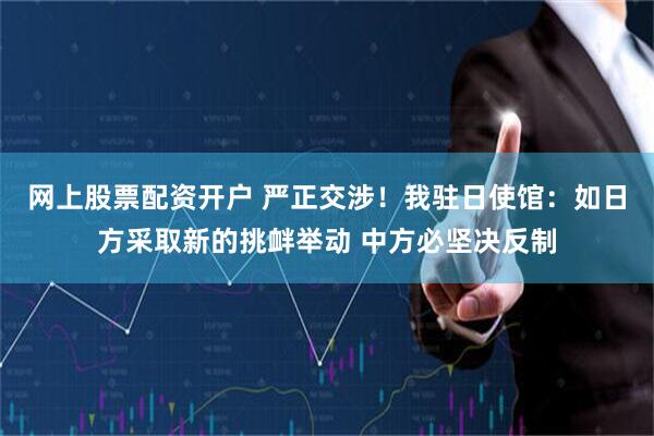 网上股票配资开户 严正交涉！我驻日使馆：如日方采取新的挑衅举动 中方必坚决反制