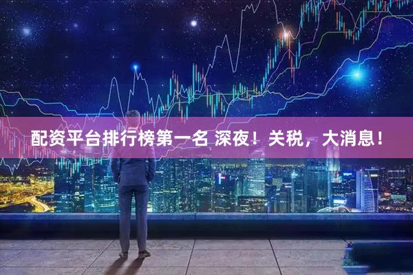 配资平台排行榜第一名 深夜！关税，大消息！